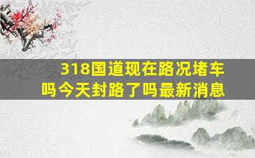 318国道现在路况堵车吗今天封路了吗最新消息