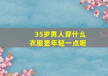 35岁男人穿什么衣服显年轻一点呢