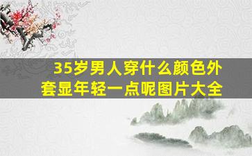 35岁男人穿什么颜色外套显年轻一点呢图片大全