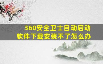 360安全卫士自动启动软件下载安装不了怎么办