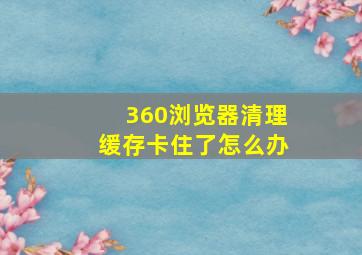 360浏览器清理缓存卡住了怎么办