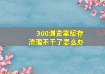 360浏览器缓存清理不干了怎么办