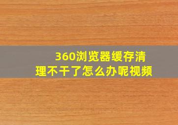 360浏览器缓存清理不干了怎么办呢视频