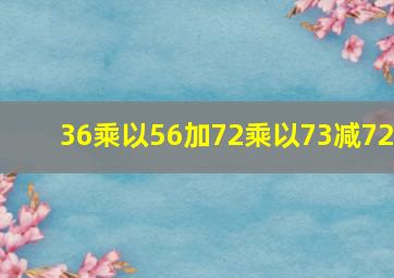 36乘以56加72乘以73减72