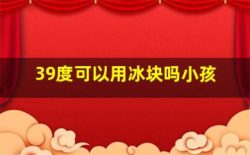 39度可以用冰块吗小孩