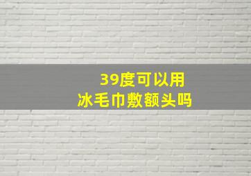 39度可以用冰毛巾敷额头吗