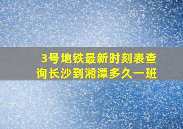 3号地铁最新时刻表查询长沙到湘潭多久一班