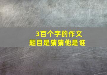 3百个字的作文题目是猜猜他是谁