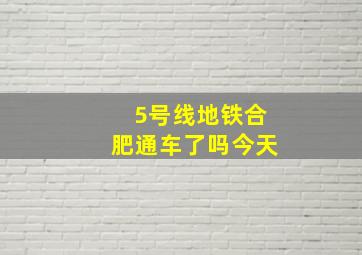 5号线地铁合肥通车了吗今天