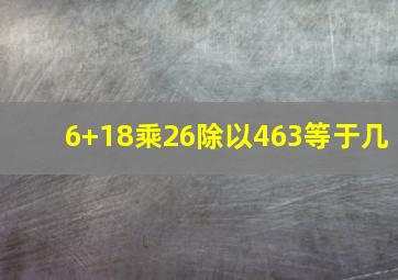 6+18乘26除以463等于几