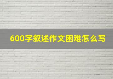 600字叙述作文困难怎么写