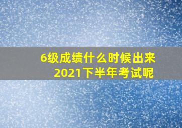 6级成绩什么时候出来2021下半年考试呢