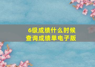 6级成绩什么时候查询成绩单电子版