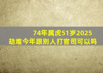 74年属虎51岁2025劫难今年跟别人打官司可以吗