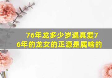 76年龙多少岁遇真爱76年的龙女的正源是属啥的