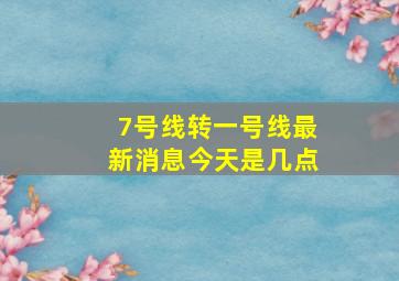 7号线转一号线最新消息今天是几点