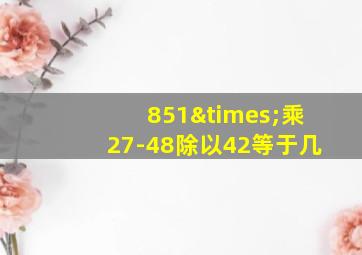 851×乘27-48除以42等于几