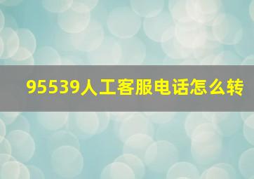 95539人工客服电话怎么转