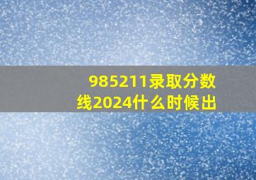 985211录取分数线2024什么时候出