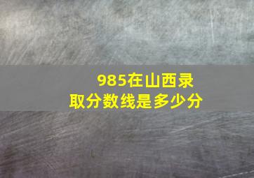 985在山西录取分数线是多少分