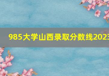 985大学山西录取分数线2023