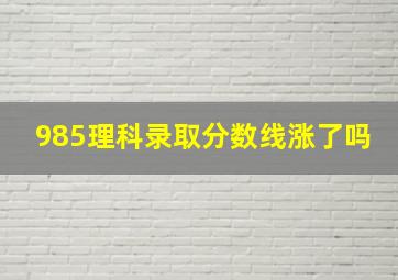 985理科录取分数线涨了吗