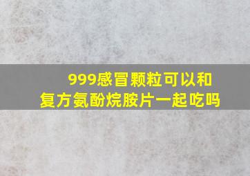 999感冒颗粒可以和复方氨酚烷胺片一起吃吗