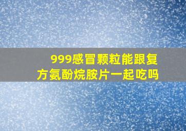 999感冒颗粒能跟复方氨酚烷胺片一起吃吗