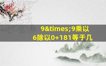 9×9乘以6除以0+181等于几