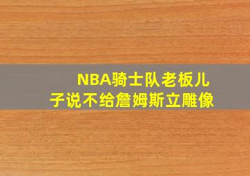 NBA骑士队老板儿子说不给詹姆斯立雕像