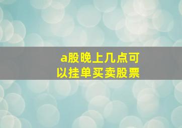 a股晚上几点可以挂单买卖股票