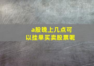 a股晚上几点可以挂单买卖股票呢