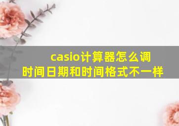 casio计算器怎么调时间日期和时间格式不一样