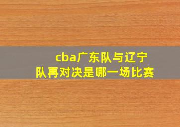 cba广东队与辽宁队再对决是哪一场比赛