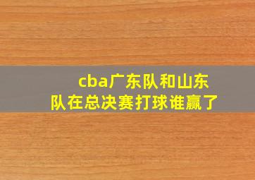 cba广东队和山东队在总决赛打球谁赢了