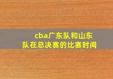 cba广东队和山东队在总决赛的比赛时间