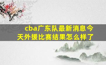 cba广东队最新消息今天外援比赛结果怎么样了