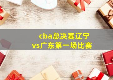 cba总决赛辽宁vs广东第一场比赛