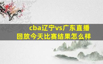 cba辽宁vs广东直播回放今天比赛结果怎么样