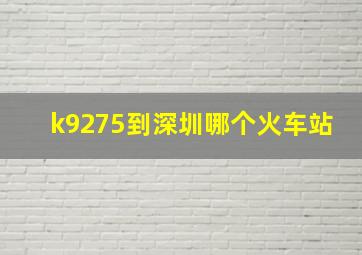 k9275到深圳哪个火车站