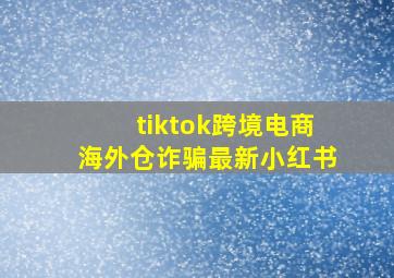 tiktok跨境电商海外仓诈骗最新小红书