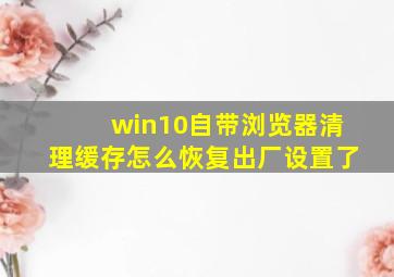 win10自带浏览器清理缓存怎么恢复出厂设置了