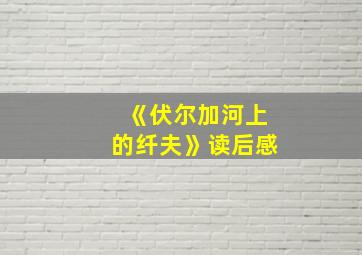 《伏尔加河上的纤夫》读后感