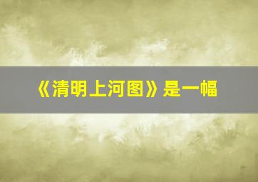 《清明上河图》是一幅