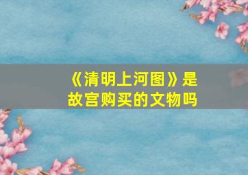 《清明上河图》是故宫购买的文物吗