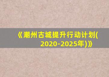 《潮州古城提升行动计划(2020-2025年)》