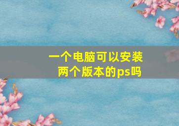 一个电脑可以安装两个版本的ps吗