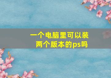 一个电脑里可以装两个版本的ps吗