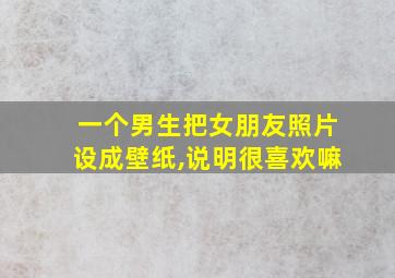 一个男生把女朋友照片设成壁纸,说明很喜欢嘛