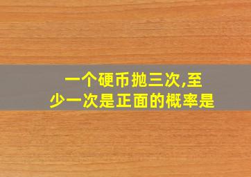 一个硬币抛三次,至少一次是正面的概率是